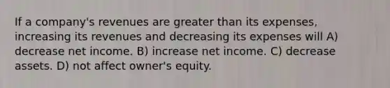 If a company's revenues are <a href='https://www.questionai.com/knowledge/ktgHnBD4o3-greater-than' class='anchor-knowledge'>greater than</a> its expenses, increasing its revenues and decreasing its expenses will A) decrease net income. B) increase net income. C) decrease assets. D) not affect owner's equity.