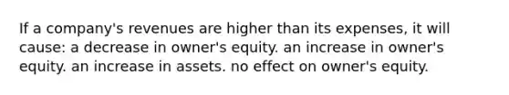 If a company's revenues are higher than its expenses, it will cause: a decrease in owner's equity. an increase in owner's equity. an increase in assets. no effect on owner's equity.