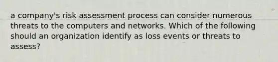 a company's risk assessment process can consider numerous threats to the computers and networks. Which of the following should an organization identify as loss events or threats to assess?