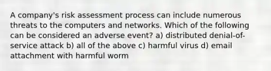 A company's risk assessment process can include numerous threats to the computers and networks. Which of the following can be considered an adverse event? a) distributed denial-of-service attack b) all of the above c) harmful virus d) email attachment with harmful worm