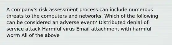 ​A company's risk assessment process can include numerous threats to the computers and networks. Which of the following can be considered an adverse event?​ Distributed denial-of-service attack Harmful virus Email attachment with harmful worm All of the above