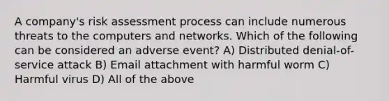 A company's risk assessment process can include numerous threats to the computers and networks. Which of the following can be considered an adverse event? A) ​Distributed denial-of-service attack B) Email attachment with harmful worm C) Harmful virus D) All of the above