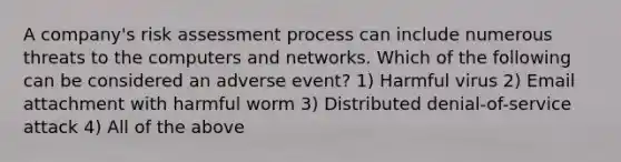 ​A company's risk assessment process can include numerous threats to the computers and networks. Which of the following can be considered an adverse event? 1) Harmful virus 2) Email attachment with harmful worm 3) ​Distributed denial-of-service attack 4) All of the above