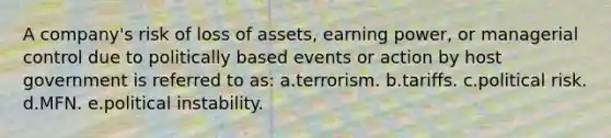 A company's risk of loss of assets, earning power, or managerial control due to politically based events or action by host government is referred to as: a.terrorism. b.tariffs. c.political risk. d.MFN. e.political instability.