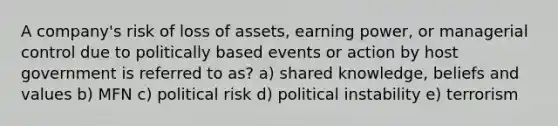 A company's risk of loss of assets, earning power, or managerial control due to politically based events or action by host government is referred to as? a) shared knowledge, beliefs and values b) MFN c) political risk d) political instability e) terrorism