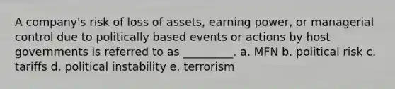 A company's risk of loss of assets, earning power, or managerial control due to politically based events or actions by host governments is referred to as _________. a. MFN b. political risk c. tariffs d. political instability e. terrorism