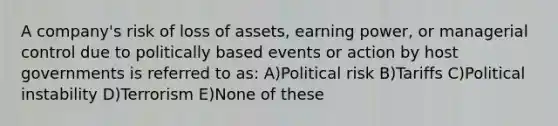 A company's risk of loss of assets, earning power, or managerial control due to politically based events or action by host governments is referred to as: A)Political risk B)Tariffs C)Political instability D)Terrorism E)None of these