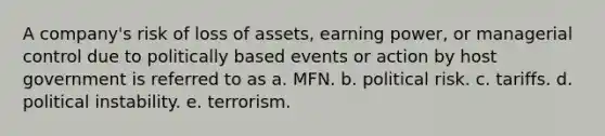 A company's risk of loss of assets, earning power, or managerial control due to politically based events or action by host government is referred to as a. MFN. b. political risk. c. tariffs. d. political instability. e. terrorism.