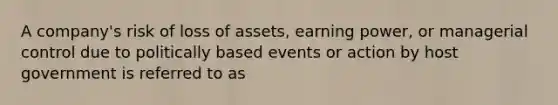 A company's risk of loss of assets, earning power, or managerial control due to politically based events or action by host government is referred to as