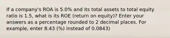 If a company's ROA is 5.0% and its total assets to total equity ratio is 1.5, what is its ROE (return on equity)? Enter your answers as a percentage rounded to 2 decimal places. For example, enter 8.43 (%) instead of 0.0843)