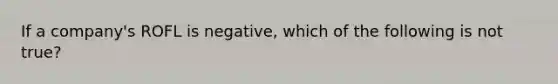 If a company's ROFL is negative, which of the following is not true?