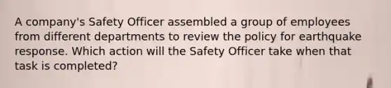 A company's Safety Officer assembled a group of employees from different departments to review the policy for earthquake response. Which action will the Safety Officer take when that task is completed?