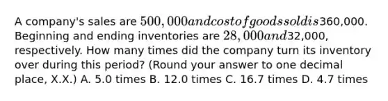 A​ company's sales are 500,000 and cost of goods sold is360,000. Beginning and ending inventories are 28,000 and32,000​, respectively. How many times did the company turn its inventory over during this​ period? ​(Round your answer to one decimal​ place, X.X.) A. 5.0 times B. 12.0 times C. 16.7 times D. 4.7 times