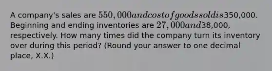 A​ company's sales are 550,000 and cost of goods sold is350,000. Beginning and ending inventories are 27,000 and38,000​, respectively. How many times did the company turn its inventory over during this​ period? ​(Round your answer to one decimal​ place, X.X.)