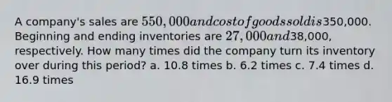 A company's sales are 550,000 and cost of goods sold is350,000. Beginning and ending inventories are 27,000 and38,000, respectively. How many times did the company turn its inventory over during this period? a. 10.8 times b. 6.2 times c. 7.4 times d. 16.9 times