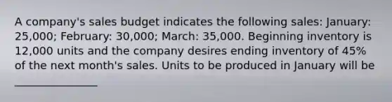 A company's sales budget indicates the following sales: January: 25,000; February: 30,000; March: 35,000. Beginning inventory is 12,000 units and the company desires ending inventory of 45% of the next month's sales. Units to be produced in January will be _______________