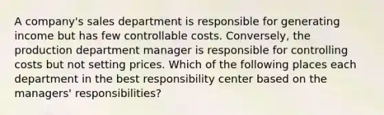 A company's sales department is responsible for generating income but has few controllable costs. Conversely, the production department manager is responsible for controlling costs but not setting prices. Which of the following places each department in the best responsibility center based on the managers' responsibilities?