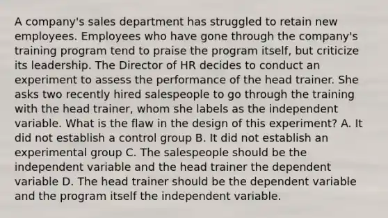 A company's sales department has struggled to retain new employees. Employees who have gone through the company's training program tend to praise the program itself, but criticize its leadership. The Director of HR decides to conduct an experiment to assess the performance of the head trainer. She asks two recently hired salespeople to go through the training with the head trainer, whom she labels as the independent variable. What is the flaw in the design of this experiment? A. It did not establish a control group B. It did not establish an experimental group C. The salespeople should be the independent variable and the head trainer the dependent variable D. The head trainer should be the dependent variable and the program itself the independent variable.