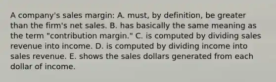 A company's sales margin: A. must, by definition, be greater than the firm's net sales. B. has basically the same meaning as the term "contribution margin." C. is computed by dividing sales revenue into income. D. is computed by dividing income into sales revenue. E. shows the sales dollars generated from each dollar of income.