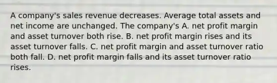 A company's sales revenue decreases. Average total assets and net income are unchanged. The company's A. net profit margin and asset turnover both rise. B. net profit margin rises and its asset turnover falls. C. net profit margin and asset turnover ratio both fall. D. net profit margin falls and its asset turnover ratio rises.