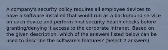 A company's security policy requires all employee devices to have a software installed that would run as a background service on each device and perform host security health checks before granting/denying it access to the corporate intranet. Based on the given description, which of the answers listed below can be used to describe the software's features? (Select 2 answers)