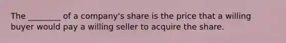 The ________ of a company's share is the price that a willing buyer would pay a willing seller to acquire the share.