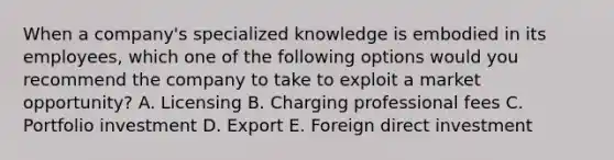 When a​ company's specialized knowledge is embodied in its​ employees, which one of the following options would you recommend the company to take to exploit a market​ opportunity? A. Licensing B. Charging professional fees C. Portfolio investment D. Export E. Foreign direct investment