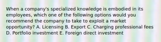 When a​ company's specialized knowledge is embodied in its​ employees, which one of the following options would you recommend the company to take to exploit a market​ opportunity? A. Licensing B. Export C. Charging professional fees D. Portfolio investment E. Foreign direct investment