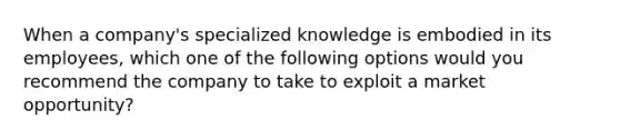 When a​ company's specialized knowledge is embodied in its​ employees, which one of the following options would you recommend the company to take to exploit a market​ opportunity?