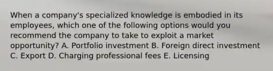 When a​ company's specialized knowledge is embodied in its​ employees, which one of the following options would you recommend the company to take to exploit a market​ opportunity? A. Portfolio investment B. Foreign direct investment C. Export D. Charging professional fees E. Licensing