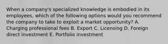 When a​ company's specialized knowledge is embodied in its​ employees, which of the following options would you recommend the company to take to exploit a market​ opportunity? A. Charging professional fees B. Export C. Licensing D. Foreign direct investment E. Portfolio investment