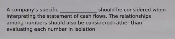 A company's specific _______________ should be considered when interpreting the statement of cash flows. The relationships among numbers should also be considered rather than evaluating each number in isolation.