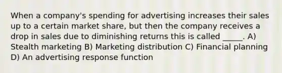 When a company's spending for advertising increases their sales up to a certain market share, but then the company receives a drop in sales due to diminishing returns this is called _____. A) Stealth marketing B) Marketing distribution C) Financial planning D) An advertising response function