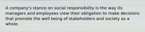 A company's stance on social responsibility is the way its managers and employees view their obligation to make decisions that promote the well being of stakeholders and society as a whole.