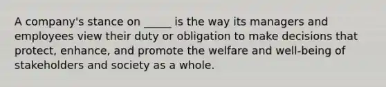 A company's stance on _____ is the way its managers and employees view their duty or obligation to make decisions that protect, enhance, and promote the welfare and well-being of stakeholders and society as a whole.