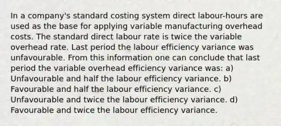 In a company's standard costing system direct labour-hours are used as the base for applying variable manufacturing overhead costs. The standard direct labour rate is twice the variable overhead rate. Last period the labour efficiency variance was unfavourable. From this information one can conclude that last period the variable overhead efficiency variance was: a) Unfavourable and half the labour efficiency variance. b) Favourable and half the labour efficiency variance. c) Unfavourable and twice the labour efficiency variance. d) Favourable and twice the labour efficiency variance.