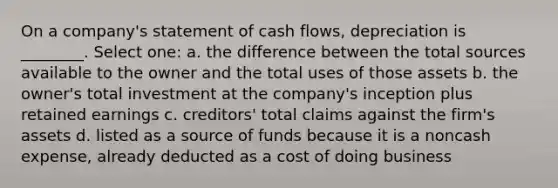 On a company's statement of cash flows, depreciation is ________. Select one: a. the difference between the total sources available to the owner and the total uses of those assets b. the owner's total investment at the company's inception plus retained earnings c. creditors' total claims against the firm's assets d. listed as a source of funds because it is a noncash expense, already deducted as a cost of doing business