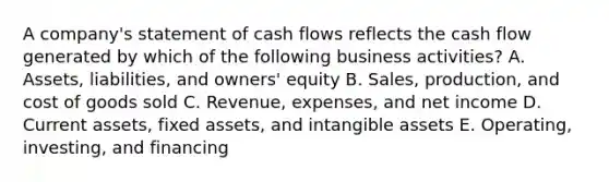 A​ company's statement of cash flows reflects the cash flow generated by which of the following business​ activities? A. ​Assets, liabilities, and​ owners' equity B. ​Sales, production, and cost of goods sold C. ​Revenue, expenses, and net income D. Current​ assets, fixed​ assets, and intangible assets E. ​Operating, investing, and financing