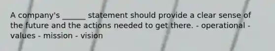 A company's ______ statement should provide a clear sense of the future and the actions needed to get there. - operational - values - mission - vision