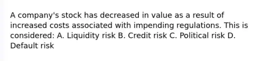 A company's stock has decreased in value as a result of increased costs associated with impending regulations. This is considered: A. Liquidity risk B. Credit risk C. Political risk D. Default risk