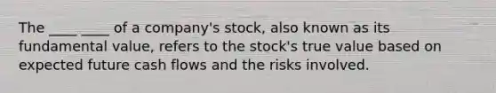 The ____ ____ of a company's stock, also known as its fundamental value, refers to the stock's true value based on expected future cash flows and the risks involved.