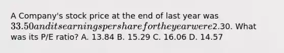A Company's stock price at the end of last year was 33.50 and its earnings per share for the year were2.30. What was its P/E ratio? A. 13.84 B. 15.29 C. 16.06 D. 14.57