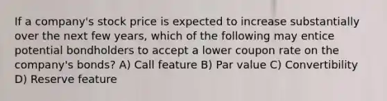 If a company's stock price is expected to increase substantially over the next few years, which of the following may entice potential bondholders to accept a lower coupon rate on the company's bonds? A) Call feature B) Par value C) Convertibility D) Reserve feature