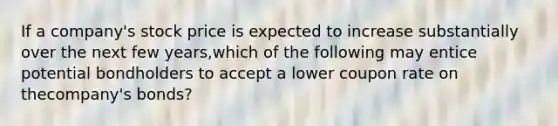 If a company's stock price is expected to increase substantially over the next few years,which of the following may entice potential bondholders to accept a lower coupon rate on thecompany's bonds?