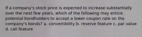 If a company's stock price is expected to increase substantially over the next few years, which of the following may entice potential bondholders to accept a lower coupon rate on the company's bonds? a. convertibility b. reserve feature c. par value d. call feature