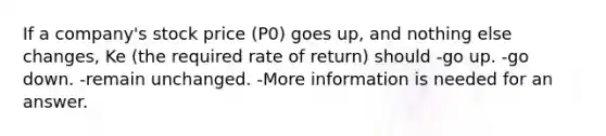 If a company's stock price (P0) goes up, and nothing else changes, Ke (the required rate of return) should -go up. -go down. -remain unchanged. -More information is needed for an answer.