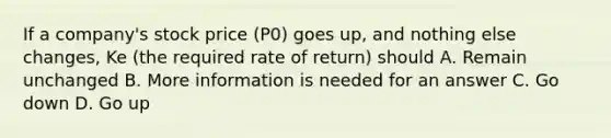 If a company's stock price (P0) goes up, and nothing else changes, Ke (the required rate of return) should A. Remain unchanged B. More information is needed for an answer C. Go down D. Go up