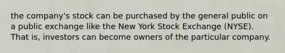 the company's stock can be purchased by the general public on a public exchange like the New York Stock Exchange (NYSE). That is, investors can become owners of the particular company.