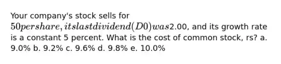 Your company's stock sells for 50 per share, its last dividend (D0) was2.00, and its growth rate is a constant 5 percent. What is the cost of common stock, rs? a. 9.0% b. 9.2% c. 9.6% d. 9.8% e. 10.0%