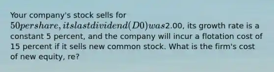 Your company's stock sells for 50 per share, its last dividend (D0) was2.00, its growth rate is a constant 5 percent, and the company will incur a flotation cost of 15 percent if it sells new common stock. What is the firm's cost of new equity, re?